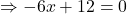 \Rightarrow -6x + 12 =0